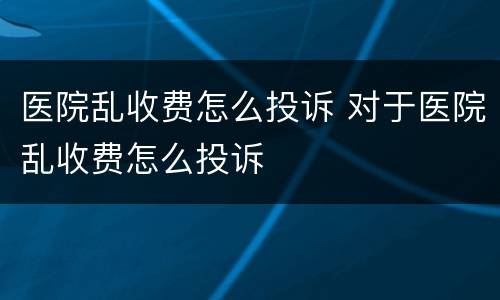 医院乱收费怎么投诉 对于医院乱收费怎么投诉