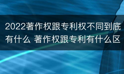 2022著作权跟专利权不同到底有什么 著作权跟专利有什么区别