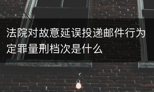 法院对故意延误投递邮件行为定罪量刑档次是什么