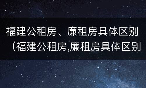 福建公租房、廉租房具体区别（福建公租房,廉租房具体区别是什么）