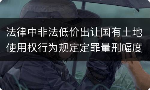 法律中非法低价出让国有土地使用权行为规定定罪量刑幅度是什么