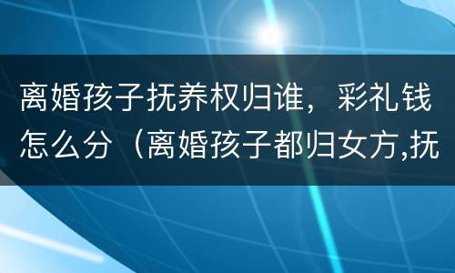 离婚孩子抚养权归谁，彩礼钱怎么分（离婚孩子都归女方,抚养费怎么给?）