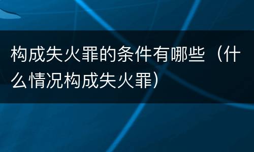构成失火罪的条件有哪些（什么情况构成失火罪）
