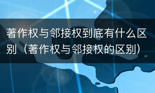 著作权与邻接权到底有什么区别（著作权与邻接权的区别）