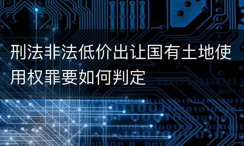 刑法非法低价出让国有土地使用权罪要如何判定