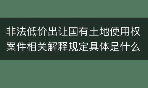非法低价出让国有土地使用权案件相关解释规定具体是什么重要内容