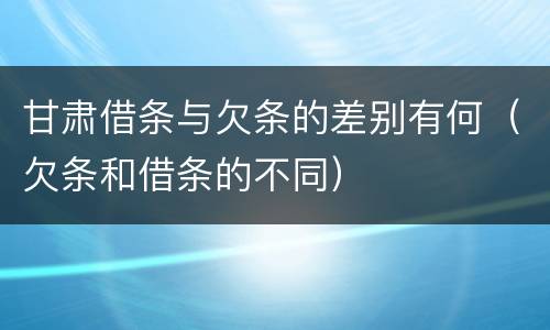 甘肃借条与欠条的差别有何（欠条和借条的不同）