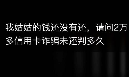 我姑姑的钱还没有还，请问2万多信用卡诈骗未还判多久
