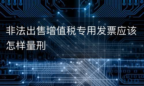 非法出售增值税专用发票应该怎样量刑