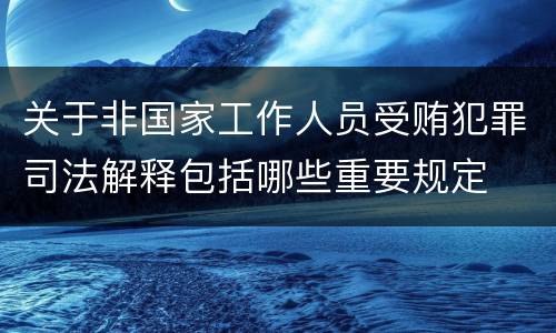 关于非国家工作人员受贿犯罪司法解释包括哪些重要规定