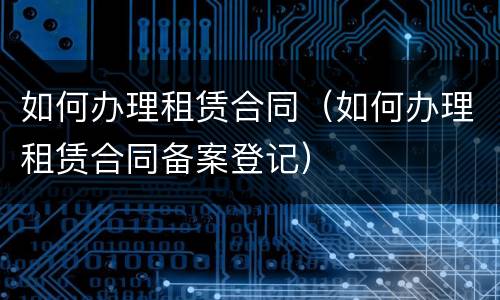 如何办理租赁合同（如何办理租赁合同备案登记）
