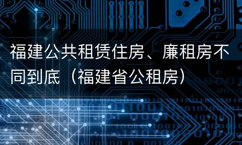 福建公共租赁住房、廉租房不同到底（福建省公租房）