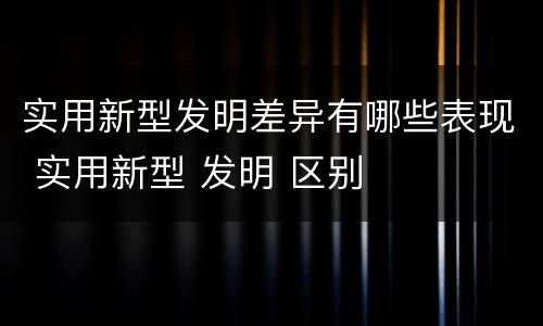 实用新型发明差异有哪些表现 实用新型 发明 区别
