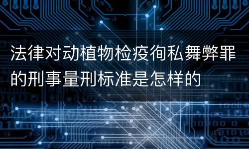 法律对动植物检疫徇私舞弊罪的刑事量刑标准是怎样的