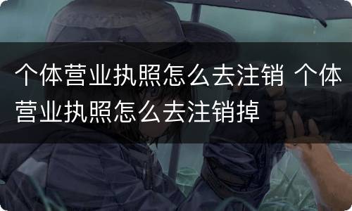 个体营业执照怎么去注销 个体营业执照怎么去注销掉