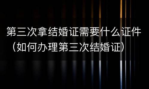 第三次拿结婚证需要什么证件（如何办理第三次结婚证）