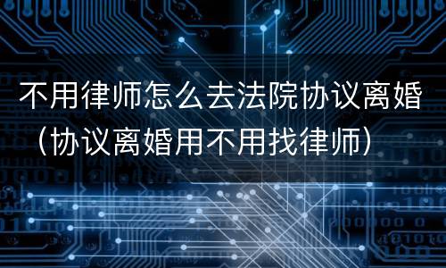 不用律师怎么去法院协议离婚（协议离婚用不用找律师）