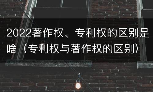 2022著作权、专利权的区别是啥（专利权与著作权的区别）