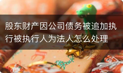 股东财产因公司债务被追加执行被执行人为法人怎么处理