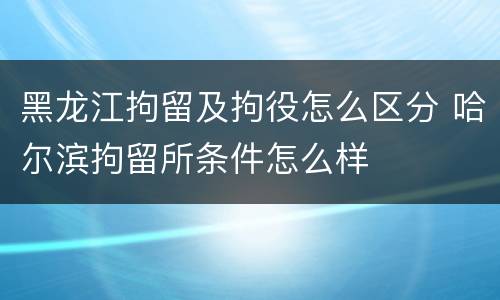 黑龙江拘留及拘役怎么区分 哈尔滨拘留所条件怎么样