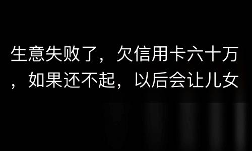 生意失败了，欠信用卡六十万，如果还不起，以后会让儿女继续还吗？孩子还很小