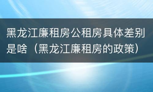 黑龙江廉租房公租房具体差别是啥（黑龙江廉租房的政策）