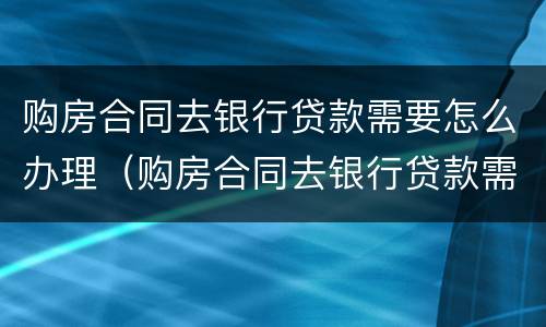 购房合同去银行贷款需要怎么办理（购房合同去银行贷款需要怎么办理手续）