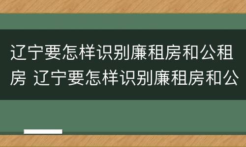 辽宁要怎样识别廉租房和公租房 辽宁要怎样识别廉租房和公租房信息