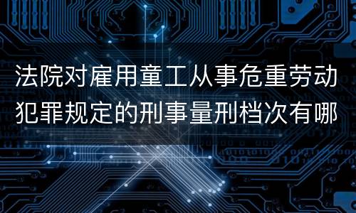法院对雇用童工从事危重劳动犯罪规定的刑事量刑档次有哪些