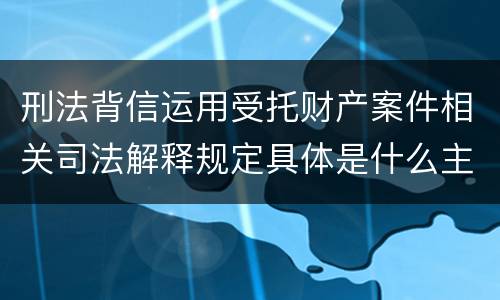 刑法背信运用受托财产案件相关司法解释规定具体是什么主要内容