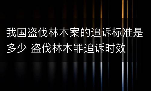 我国盗伐林木案的追诉标准是多少 盗伐林木罪追诉时效
