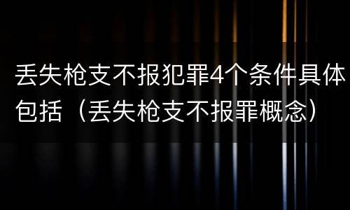 丢失枪支不报犯罪4个条件具体包括（丢失枪支不报罪概念）