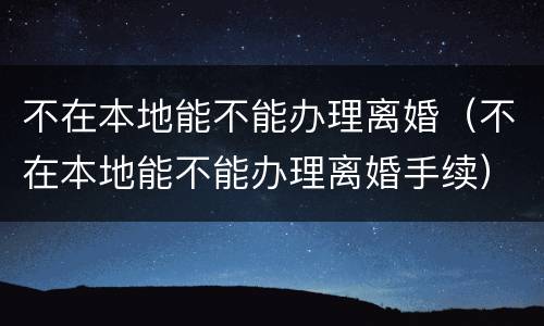 不在本地能不能办理离婚（不在本地能不能办理离婚手续）