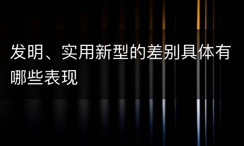 发明、实用新型的差别具体有哪些表现
