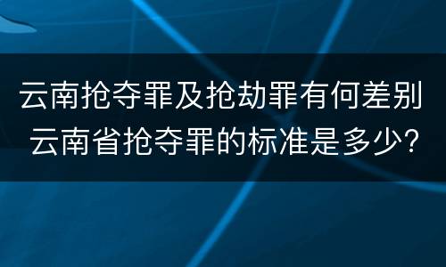 云南抢夺罪及抢劫罪有何差别 云南省抢夺罪的标准是多少?