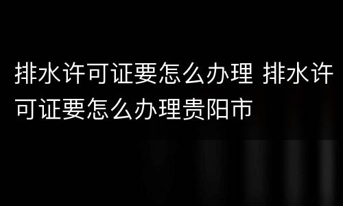 排水许可证要怎么办理 排水许可证要怎么办理贵阳市