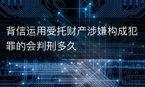 背信运用受托财产涉嫌构成犯罪的会判刑多久