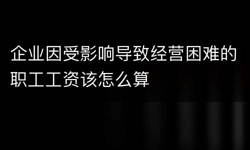 企业因受影响导致经营困难的职工工资该怎么算