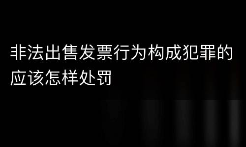 非法出售发票行为构成犯罪的应该怎样处罚