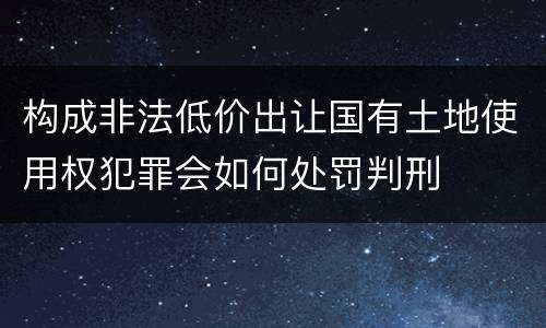 构成非法低价出让国有土地使用权犯罪会如何处罚判刑