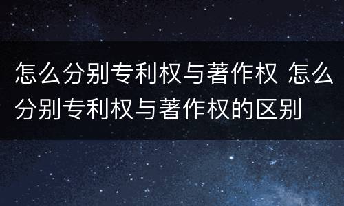怎么分别专利权与著作权 怎么分别专利权与著作权的区别