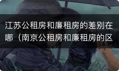 江苏公租房和廉租房的差别在哪（南京公租房和廉租房的区别）