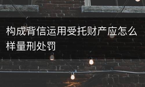 构成背信运用受托财产应怎么样量刑处罚