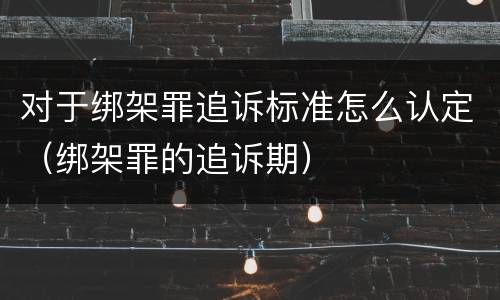 对于绑架罪追诉标准怎么认定（绑架罪的追诉期）