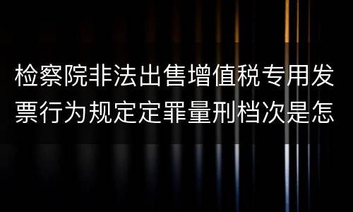 检察院非法出售增值税专用发票行为规定定罪量刑档次是怎样