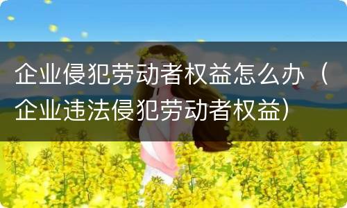 企业侵犯劳动者权益怎么办（企业违法侵犯劳动者权益）