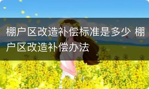 棚户区改造补偿标准是多少 棚户区改造补偿办法