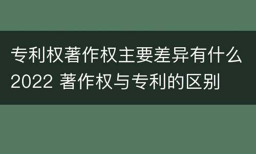 专利权著作权主要差异有什么2022 著作权与专利的区别