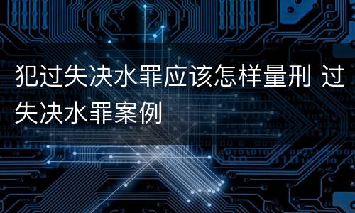 犯过失决水罪应该怎样量刑 过失决水罪案例