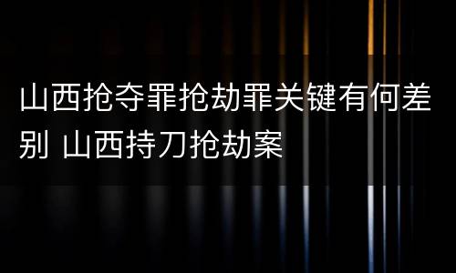 山西抢夺罪抢劫罪关键有何差别 山西持刀抢劫案